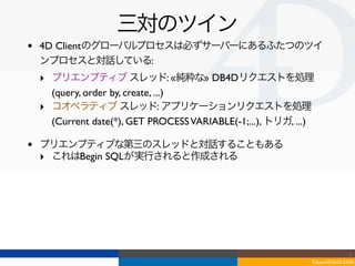 三対のツイン
•   4D Clientのグローバルプロセスは必ずサーバーにあるふたつのツイ
    ンプロセスと対話している:
    ‣ プリエンプティブ スレッド: «純粋な» DB4Dリクエストを処理
      (query, order by, create, ...)
    ‣ コオペラティブ スレッド: アプリケーションリクエストを処理
      (Current date(*), GET PROCESS VARIABLE(-1;...), トリガ, ...)

•   プリエンプティブな第三のスレッドと対話することもある
    ‣ これはBegin SQLが実行されると作成される




                                                                                  4
                                                                  Tokyo/2010-03-03/04
 