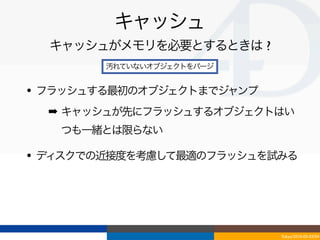 キャッシュ
  キャッシュがメモリを必要とするときは ?
        汚れていないオブジェクトをパージ


• フラッシュする最初のオブジェクトまでジャンプ
  ➡ キャッシュが先にフラッシュするオブジェクトはい
   つも一緒とは限らない

• ディスクでの近接度を考慮して最適のフラッシュを試みる




                           Tokyo/2010-03-03/04
 