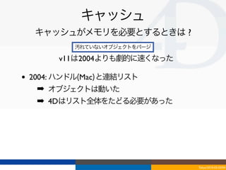 キャッシュ
     キャッシュがメモリを必要とするときは ?
            汚れていないオブジェクトをパージ

         v11は2004よりも劇的に速くなった

•   2004: ハンドル(Mac)と連結リスト
     ➡ オブジェクトは動いた
     ➡ 4Dはリスト全体をたどる必要があった




                               Tokyo/2010-03-03/04
 