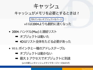キャッシュ
     キャッシュがメモリを必要とするときは ?
             汚れていないオブジェクトをパージ

         v11は2004よりも劇的に速くなった

•   2004: ハンドル(Mac)と連結リスト
     ➡ オブジェクトは動いた
     ➡ 4Dはリスト全体をたどる必要があった

•   V11: ポインタと一種のアドレステーブル
     ➡ オブジェクトは動かない
     ➡ 最大 3 アクセスでオブジェクトに到達
        (v11の新しいキャッシュメモリマネージャーのおかげ)

                                      Tokyo/2010-03-03/04
 