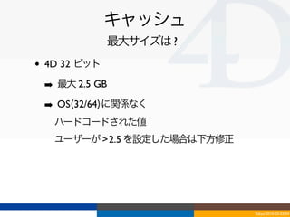 キャッシュ
                最大サイズは ?
•   4D 32 ビット

    ➡ 最大 2.5 GB
    ➡ OS(32/64)に関係なく
    ‣ ハードコードされた値
    ‣ ユーザーが > 2.5 を設定した場合は下方修正




                                 Tokyo/2010-03-03/04
 