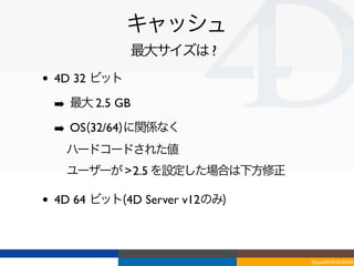 キャッシュ
                最大サイズは ?
•   4D 32 ビット

    ➡ 最大 2.5 GB
    ➡ OS(32/64)に関係なく
    ‣ ハードコードされた値
    ‣ ユーザーが > 2.5 を設定した場合は下方修正

•   4D 64 ビット(4D Server v12のみ)



                                 Tokyo/2010-03-03/04
 