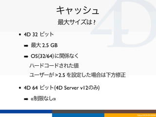 キャッシュ
                最大サイズは ?
•   4D 32 ビット

    ➡ 最大 2.5 GB
    ➡ OS(32/64)に関係なく
    ‣ ハードコードされた値
    ‣ ユーザーが > 2.5 を設定した場合は下方修正

•   4D 64 ビット(4D Server v12のみ)

    ➡ «制限なし»

                                 Tokyo/2010-03-03/04
 