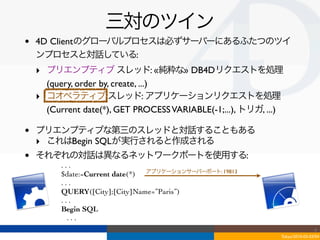 三対のツイン
•   4D Clientのグローバルプロセスは必ずサーバーにあるふたつのツイ
    ンプロセスと対話している:
    ‣ プリエンプティブ スレッド: «純粋な» DB4Dリクエストを処理
      (query, order by, create, ...)
    ‣ コオペラティブ スレッド: アプリケーションリクエストを処理
      (Current date(*), GET PROCESS VARIABLE(-1;...), トリガ, ...)

•   プリエンプティブな第三のスレッドと対話することもある
    ‣ これはBegin SQLが実行されると作成される
•   それぞれの対話は異なるネットワークポートを使用する:
          ...
          $date:=Current date(*) アプリケーションサーバーポート: 19813
          ...
          QUERY([City];[City]Name=”Paris”)
          ...
          Begin SQL
            ...
                                                                                  4
                                                                  Tokyo/2010-03-03/04
 