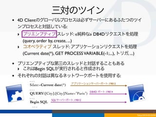 三対のツイン
•   4D Clientのグローバルプロセスは必ずサーバーにあるふたつのツイ
    ンプロセスと対話している:
    ‣ プリエンプティブ スレッド: «純粋な» DB4Dリクエストを処理
      (query, order by, create, ...)
    ‣ コオペラティブ スレッド: アプリケーションリクエストを処理
      (Current date(*), GET PROCESS VARIABLE(-1;...), トリガ, ...)

•   プリエンプティブな第三のスレッドと対話することもある
    ‣ これはBegin SQLが実行されると作成される
•   それぞれの対話は異なるネットワークポートを使用する:
          ...
          $date:=Current date(*) アプリケーションサーバーポート: 19813
          ...
          QUERY([City];[City]Name=”Paris”) DB4D ポート: 19814
          ...
                       SQLサーバーポート: 19812
          Begin SQL
            ...
                                                                                  4
                                                                  Tokyo/2010-03-03/04
 