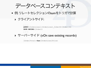 データベースコンテキスト
•   例: リレートセレクションのsumをトリガで計算

    ‣ クライアントサイド:
         . . .
         QUERY([OrderLines];[OrderLines]_OrderID=[Order]ID)
         SAVE RECORD([Order])
         . . .

    ‣ サーバーサイド («On save existing record»)
         [Order]Total:=Sum([OrderLines]Price)




                                                              Tokyo/2010-03-03/04
 