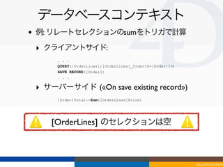 データベースコンテキスト
•   例: リレートセレクションのsumをトリガで計算

    ‣ クライアントサイド:
         . . .
         QUERY([OrderLines];[OrderLines]_OrderID=[Order]ID)
         SAVE RECORD([Order])
         . . .

    ‣ サーバーサイド («On save existing record»)
         [Order]Total:=Sum([OrderLines]Price)




       [OrderLines] のセレクションは空



                                                              Tokyo/2010-03-03/04
 