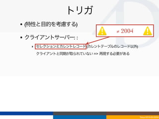トリガ
• (特性と目的を考慮する)
                              ≠ 2004
• クライアントサーバー: :
   ‣ セレクションとカレントレコード (カレントテーブルのレコード以外)
   ‣ クライアントと同期が取られていない => 再現する必要がある




                                         Tokyo/2010-03-03/04
 