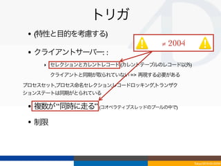 トリガ
 • (特性と目的を考慮する)
                                ≠ 2004
 • クライアントサーバー: :
    ‣ セレクションとカレントレコード (カレントテーブルのレコード以外)
    ‣ クライアントと同期が取られていない => 再現する必要がある
プロセスセット,プロセス命名セレクション,レコードロッキング,トランザク
ションステートは同期がとられている

 • 複数が “同時に走る” (コオペラティブスレッドのプールの中で)
 • 制限



                                          Tokyo/2010-03-03/04
 