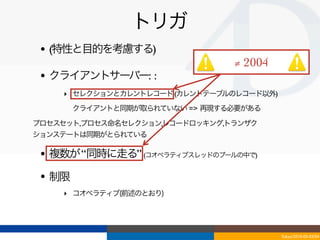 トリガ
 • (特性と目的を考慮する)
                                ≠ 2004
 • クライアントサーバー: :
    ‣ セレクションとカレントレコード (カレントテーブルのレコード以外)
    ‣ クライアントと同期が取られていない => 再現する必要がある
プロセスセット,プロセス命名セレクション,レコードロッキング,トランザク
ションステートは同期がとられている

 • 複数が “同時に走る” (コオペラティブスレッドのプールの中で)
 • 制限
    ‣ コオペラティブ(前述のとおり)




                                          Tokyo/2010-03-03/04
 
