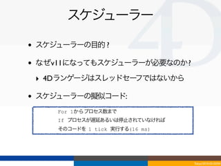 スケジューラー

•   スケジューラーの目的 ?

•   なぜv11になってもスケジューラーが必要なのか ?

    ‣ 4Dランゲージはスレッドセーフではないから

•   スケジューラーの擬似コード:
       For 1からプロセス数まで
       If プロセスが遅延あるいは停止されていなければ
       そのコードを 1 tick 実行する(16 ms)




                                   Tokyo/2010-03-03/04
 