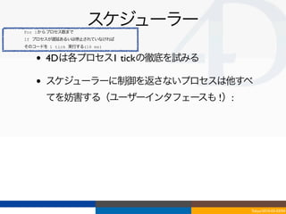 For 1からプロセス数まで
                    スケジューラー
If プロセスが遅延あるいは停止されていなければ
そのコードを 1 tick 実行する(16 ms)


   •   4Dは各プロセス1 tickの徹底を試みる

   •   スケジューラーに制御を返さないプロセスは他すべ
       てを妨害する（ユーザーインタフェースも !）:




                                 Tokyo/2010-03-03/04
 
