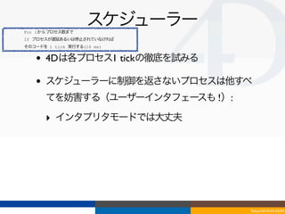 For 1からプロセス数まで
                    スケジューラー
If プロセスが遅延あるいは停止されていなければ
そのコードを 1 tick 実行する(16 ms)


   •   4Dは各プロセス1 tickの徹底を試みる

   •   スケジューラーに制御を返さないプロセスは他すべ
       てを妨害する（ユーザーインタフェースも !）:

       ‣ インタプリタモードでは大丈夫




                                 Tokyo/2010-03-03/04
 