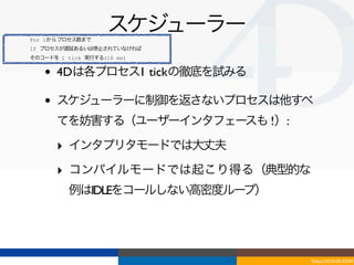 For 1からプロセス数まで
                    スケジューラー
If プロセスが遅延あるいは停止されていなければ
そのコードを 1 tick 実行する(16 ms)


   •   4Dは各プロセス1 tickの徹底を試みる

   •   スケジューラーに制御を返さないプロセスは他すべ
       てを妨害する（ユーザーインタフェースも !）:

       ‣ インタプリタモードでは大丈夫
       ‣ コンパイルモードでは起こり得る（典型的な
          例はIDLEをコールしない高密度ループ）




                                 Tokyo/2010-03-03/04
 
