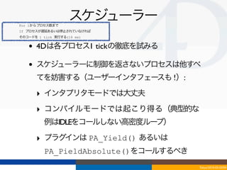 For 1からプロセス数まで
                    スケジューラー
If プロセスが遅延あるいは停止されていなければ
そのコードを 1 tick 実行する(16 ms)


   •   4Dは各プロセス1 tickの徹底を試みる

   •   スケジューラーに制御を返さないプロセスは他すべ
       てを妨害する（ユーザーインタフェースも !）:

       ‣ インタプリタモードでは大丈夫
       ‣ コンパイルモードでは起こり得る（典型的な
          例はIDLEをコールしない高密度ループ）

       ‣ プラグインは PA_Yield() あるいは
          PA_PieldAbsolute()をコールするべき
                                       Tokyo/2010-03-03/04
 