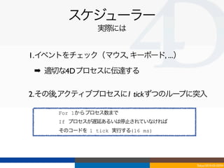 スケジューラー
               実際には


1.イベントをチェック（マウス, キーボード, ...）
 ➡ 適切な4Dプロセスに伝達する

2.その後,アクティブプロセスに1 tickずつのループに突入

     For 1からプロセス数まで
     If プロセスが遅延あるいは停止されていなければ
     そのコードを 1 tick 実行する(16 ms)




                                 Tokyo/2010-03-03/04
 