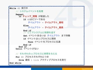 While 4D 実行中
     // システムイベントを処理
     Repeat
       If チェック_間隔 が経過した
           If 4Dはビジーである
               タイムアウト = タイムアウト_最短
           Else
               タイムアウト = タイムアウト_最長
           End if
           // ここでシステムに制御を返す
           Get イベントあるいは タイムアウト まで待機
           If イベントは4Dプロセスに関係
               Pass イベントをプロセスに伝達
           End if
       End if
     Until イベントがない

     // それぞれの4Dプロセスに時間を与える
     For 4D プロセスそれぞれにつき
       Give 最低 1 tick アクティブプロセスを実行
End while

                                      Tokyo/2010-03-03/04
 