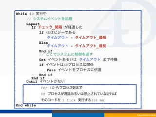 While 4D 実行中
     // システムイベントを処理
     Repeat
       If チェック_間隔 が経過した
           If 4Dはビジーである
               タイムアウト = タイムアウト_最短
           Else
               タイムアウト = タイムアウト_最長
           End if
           // ここでシステムに制御を返す
           Get イベントあるいは タイムアウト まで待機
           If イベントは4Dプロセスに関係
               Pass イベントをプロセスに伝達
           End if
       End if
     Until イベントがない
            For 1からプロセス数まで
     // それぞれの4Dプロセスに時間を与える
     For 4D If プロセスが遅延あるいは停止されていなければ
            プロセスそれぞれにつき
       Give そのコードを 1 tick 実行する(16 ms)
             最低 1 tick アクティブプロセスを実行
End while

                                        Tokyo/2010-03-03/04
 