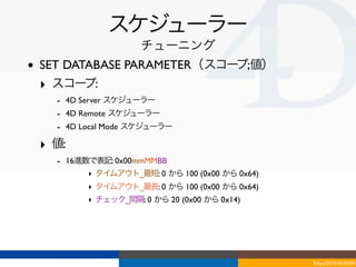 スケジューラー
                       チューニング
•   SET DATABASE PARAMETER（スコープ;値）
    ‣ スコー  プ:
      - 4D Server スケジューラー
      - 4D Remote スケジューラー
      - 4D Local Mode スケジューラー
    ‣ 値:
      - 16進数で表記: 0x00mmMMBB
            ‣ タイムアウト_最短: 0 から 100 (0x00 から 0x64)
            ‣ タイムアウト_最長: 0 から 100 (0x00 から 0x64)
            ‣ チェック_間隔: 0 から 20 (0x00 から 0x14)




                                                   Tokyo/2010-03-03/04
 