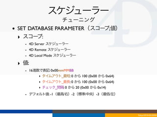 スケジューラー
                       チューニング
•   SET DATABASE PARAMETER（スコープ;値）
    ‣ スコー  プ:
      - 4D Server スケジューラー
      - 4D Remote スケジューラー
      - 4D Local Mode スケジューラー
    ‣ 値:
      - 16進数で表記: 0x00mmMMBB
            ‣ タイムアウト_最短: 0 から 100 (0x00 から 0x64)
            ‣ タイムアウト_最長: 0 から 100 (0x00 から 0x64)
            ‣ チェック_間隔: 0 から 20 (0x00 から 0x14)
      - デフォルト値: -1（最高/右）-2（標準/中央）-3（最低/左）



                                                   Tokyo/2010-03-03/04
 