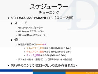 スケジューラー
                       チューニング
•   SET DATABASE PARAMETER（スコープ;値）
    ‣ スコー  プ:
      - 4D Server スケジューラー
      - 4D Remote スケジューラー
      - 4D Local Mode スケジューラー
    ‣ 値:
      - 16進数で表記: 0x00mmMMBB
            ‣ タイムアウト_最短: 0 から 100 (0x00 から 0x64)
            ‣ タイムアウト_最長: 0 から 100 (0x00 から 0x64)
            ‣ チェック_間隔: 0 から 20 (0x00 から 0x14)
      - デフォルト値: -1（最高/右）-2（標準/中央）-3（最低/左）

•   実行中のエンジンにローカルの値,保存されない
                                                   Tokyo/2010-03-03/04
 