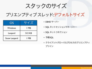 スタックのサイズ
プリエンプティブ スレッド:デフォルトサイズ
                        • DB4D サーバー
    OS         サイズ
 Windows       1 MB     • SQL ネットセッションマネージャー

  Leopard      512 KB   • SQL ネットコネクション

Snow Leopard   1 MB     • 予備 SQL

                        • クライアントグローバルプロセスのプリエンプティ
                         ブツイン




                                               Tokyo/2010-03-03/04
 