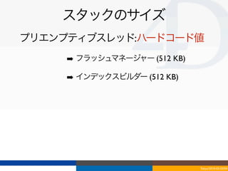 スタックのサイズ
プリエンプティブスレッド:ハードコード値
     ➡ フラッシュマネージャー (512 KB)

     ➡ インデックスビルダー (512 KB)




                              Tokyo/2010-03-03/04
 