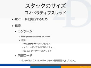 スタックのサイズ
           コオペラティブスレッド
•   4Dコードを実行するため

•   起源:
    ‣ ランゲージ
      - New process / Execute on server
      - 自動
          ‣ Web/SOAP サーバープロセス
          ‣ メニューアイテムのプロパティ, ...
          ‣ On exit データベースメソッド

    ‣ 内部コード
      - ランタイムエクスプローラー,リモート管理画面, SQL プロセス,...

                                               Tokyo/2010-03-03/04
 