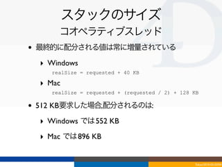 スタックのサイズ
         コオペラティブスレッド
•   最終的に配分される値は常に増量されている

    ‣ Windows
     - realSize = requested + 40 KB
    ‣ Mac
     - realSize = requested + (requested / 2) + 128 KB

•   512 KB要求した場合,配分されるのは:

    ‣ Windows では 552 KB
    ‣ Mac では 896 KB


                                                    Tokyo/2010-03-03/04
 