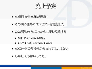 廃止予定
•   4D誕生から25年が経過 !

•   この間に種々のコンセプトは進化した

•   OSが変わった,これからも変わり続ける

    ‣ 68k, PPC, x86, 64Bits
    ‣ OS9, OSX, Carbon, Cocoa
•   4Dコードの互換性が失われてはいけない

•   しかし,そうはいっても...


                                Tokyo/2010-03-03/04
 
