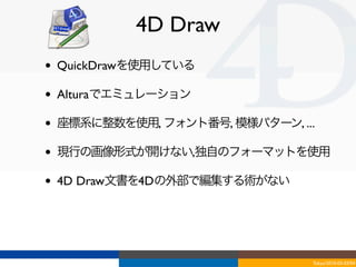 4D Draw
•   QuickDrawを使用している

•   Alturaでエミュレーション

•   座標系に整数を使用, フォント番号, 模様パターン, ...

•   現行の画像形式が開けない,独自のフォーマットを使用

•   4D Draw文書を4Dの外部で編集する術がない




                                 Tokyo/2010-03-03/04
 
