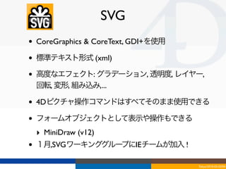 SVG
•   CoreGraphics & CoreText, GDI+を使用

•   標準テキスト形式 (xml)

•   高度なエフェクト: グラデーション, 透明度, レイヤー,
    回転, 変形, 組み込み,...

•   4Dピクチャ操作コマンドはすべてそのまま使用できる

•   フォームオブジェクトとして表示や操作もできる
    ‣ MiniDraw (v12)
•   １月,SVGワーキンググループにIEチームが加入 !

                                       Tokyo/2010-03-03/04
 
