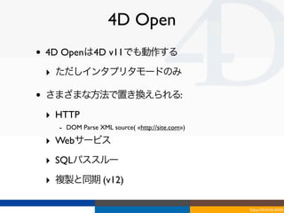 4D Open
•   4D Openは4D v11でも動作する

    ‣ ただしインタプリタモードのみ

•   さまざまな方法で置き換えられる:

    ‣ HTTP
      - DOM Parse XML source( «http://site.com»)
    ‣ Webサービス
    ‣ SQLパススルー
    ‣ 複製と同期 (v12)

                                                   Tokyo/2010-03-03/04
 