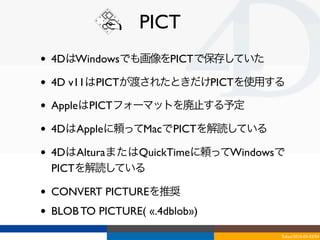PICT
•   4DはWindowsでも画像をPICTで保存していた

•   4D v11はPICTが渡されたときだけPICTを使用する

•   AppleはPICTフォーマットを廃止する予定

•   4DはAppleに頼ってMacでPICTを解読している

•   4DはAlturaまたはQuickTimeに頼ってWindowsで
    PICTを解読している

•   CONVERT PICTUREを推奨
•   BLOB TO PICTURE( «.4dblob»)

                                    Tokyo/2010-03-03/04
 