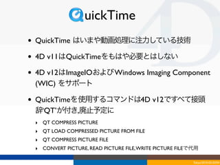 uickTime
•   QuickTime はいまや動画処理に注力している技術

•   4D v11はQuickTimeをもはや必要とはしない

•   4D v12はImageIOおよび Windows Imaging Component
    (WIC) をサポート

•   QuickTimeを使用するコマンドは4D v12ですべて接頭
    辞‘QT’が付き,廃止予定に
    ‣ QT COMPRESS PICTURE
    ‣ QT LOAD COMPRESSED PICTURE FROM FILE
    ‣ QT COMPRESS PICTURE FILE
    ‣ CONVERT PICTURE, READ PICTURE FILE, WRITE PICTURE FILEで代用

                                                             Tokyo/2010-03-03/04
 