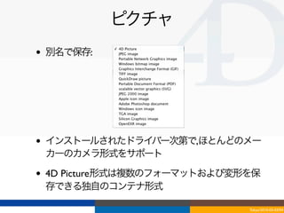 ピクチャ
•   別名で保存:




•   インストールされたドライバー次第で,ほとんどのメー
    カーのカメラ形式をサポート

•   4D Picture形式は複数のフォーマットおよび変形を保
    存できる独自のコンテナ形式

                               Tokyo/2010-03-03/04
 