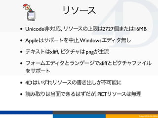 リソース
•   Unicode非対応, リソースの上限は2727個または16MB

•   Appleはサポートを中止, Windowsエディタ無し

•   テキストはxliff, ピクチャは pngが主流

•   フォームエディタとランゲージでxliffとピクチャファイル
    をサポート

•   4Dはいずれリソースの書き出しが不可能に

•   読み取りは当面できるはずだが, PICTリソースは無理


                                   Tokyo/2010-03-03/04
 