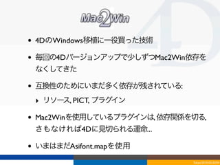 •   4DのWindows移植に一役買った技術

•   毎回の4Dバージョンアップで少しずつMac2Win依存を
    なくしてきた

•   互換性のためにいまだ多く依存が残されている:
    ‣ リソース, PICT, プラグイン

•   Mac2Winを使用しているプラグインは, 依存関係を切る,
    さもなければ4Dに見切られる運命...

•   いまはまだAsifont.mapを使用
                               Tokyo/2010-03-03/04
 