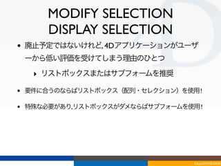 MODIFY SELECTION
        DISPLAY SELECTION
•   廃止予定ではないけれど, 4Dアプリケーションがユーザ
    ーから低い評価を受けてしまう理由のひとつ

     ‣ リストボックスまたはサブフォームを推奨

•   要件に合うのならばリストボックス（配列・セレクション）を使用 !

•   特殊な必要があり,リストボックスがダメならばサブフォームを使用 !




                                   Tokyo/2010-03-03/04
 
