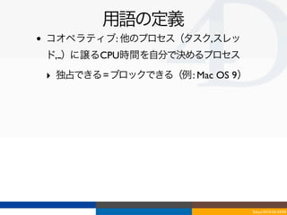 用語の定義
•   コオペラティブ: 他のプロセス（タスク,スレッ
    ド,...）に譲るCPU時間を自分で決めるプロセス

    ‣ 独占できる = ブロックできる（例 : Mac OS 9）




                                      Tokyo/2010-03-03/04
 