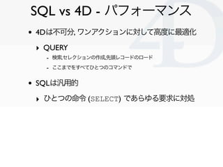SQL vs 4D - パフォーマンス
•   4Dは不可分, ワンアクションに対して高度に最適化

    ‣ QUERY
      - 検索,セレクションの作成,先頭レコードのロード
      - ここまでをすべてひとつのコマンドで

•   SQLは汎用的

    ‣ ひとつの命令 (SELECT) であらゆる要求に対処




                                   Clichy/2010-02-03
 