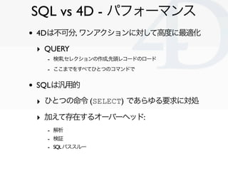 SQL vs 4D - パフォーマンス
•   4Dは不可分, ワンアクションに対して高度に最適化

    ‣ QUERY
      - 検索,セレクションの作成,先頭レコードのロード
      - ここまでをすべてひとつのコマンドで

•   SQLは汎用的

    ‣ ひとつの命令 (SELECT) であらゆる要求に対処
    ‣ 加えて存在するオーバーヘッド:
      - 解析
      - 検証
      - SQL パススルー


                                   Clichy/2010-02-03
 