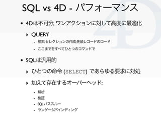 SQL vs 4D - パフォーマンス
•   4Dは不可分, ワンアクションに対して高度に最適化

    ‣ QUERY
      - 検索,セレクションの作成,先頭レコードのロード
      - ここまでをすべてひとつのコマンドで

•   SQLは汎用的

    ‣ ひとつの命令 (SELECT) であらゆる要求に対処
    ‣ 加えて存在するオーバーヘッド:
      -   解析
      -   検証
      -   SQL パススルー
      -   ランゲージバインディング

                                   Clichy/2010-02-03
 