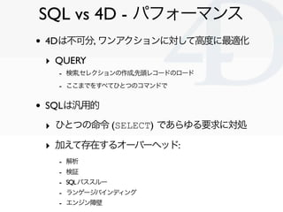 SQL vs 4D - パフォーマンス
•   4Dは不可分, ワンアクションに対して高度に最適化

    ‣ QUERY
      - 検索,セレクションの作成,先頭レコードのロード
      - ここまでをすべてひとつのコマンドで

•   SQLは汎用的

    ‣ ひとつの命令 (SELECT) であらゆる要求に対処
    ‣ 加えて存在するオーバーヘッド:
      -   解析
      -   検証
      -   SQL パススルー
      -   ランゲージバインディング
      -   エンジン障壁
                                   Clichy/2010-02-03
 