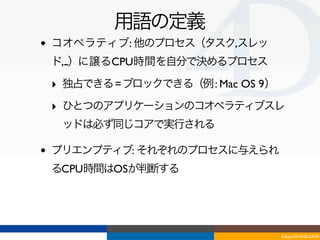 用語の定義
•   コオペラティブ: 他のプロセス（タスク,スレッ
    ド,...）に譲るCPU時間を自分で決めるプロセス

    ‣ 独占できる = ブロックできる（例 : Mac OS 9）
    ‣ ひとつのアプリケーションのコオペラティブスレ
     ッドは必ず同じコアで実行される

•   プリエンプティブ: それぞれのプロセスに与えられ
    るCPU時間はOSが判断する




                                      Tokyo/2010-03-03/04
 