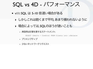 SQL vs 4D - パフォーマンス
•   v11: SQL は 5-10 倍遅い場合がある

    ‣ しかしこれは飽くまで平均, あまり捕われないように
    ‣ 場合によっては, SQLのほうが速いことも
      - 典型例は計算を要するステートメント:
         SELECT (Debits - Credits) FROM Clients into :rBalance

      - プリエンプティブ
      - 少ないネットワークリクエスト




                                                                 Clichy/2010-02-03
 