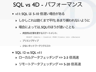 SQL vs 4D - パフォーマンス
•   v11: SQL は 5-10 倍遅い場合がある

    ‣ しかしこれは飽くまで平均, あまり捕われないように
    ‣ 場合によっては, SQLのほうが速いことも
      - 典型例は計算を要するステートメント:
         SELECT (Debits - Credits) FROM Clients into :rBalance

      - プリエンプティブ
      - 少ないネットワークリクエスト

•   SQL 12 vs SQL v11
    ‣ ローカルデータフェッチング => 2-3 倍高速
    ‣ リモートデータフェッチング => 5-20 倍高速
                                                                 Clichy/2010-02-03
 