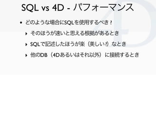SQL vs 4D - パフォーマンス
•   どのような場合にSQLを使用するべき ?

    ‣ そのほうが速いと思える根拠があるとき
    ‣ SQLで記述したほうが楽（美しい ?）なとき
    ‣ 他のDB（4Dあるいはそれ以外）に接続するとき




                                Clichy/2010-02-03
 