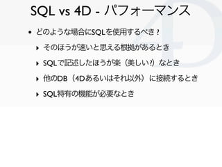 SQL vs 4D - パフォーマンス
•   どのような場合にSQLを使用するべき ?

    ‣ そのほうが速いと思える根拠があるとき
    ‣ SQLで記述したほうが楽（美しい ?）なとき
    ‣ 他のDB（4Dあるいはそれ以外）に接続するとき
    ‣ SQL特有の機能が必要なとき




                                Clichy/2010-02-03
 
