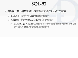 SQL-92
•   DBメーカーの数だけ仕様が存在するというのが実情:
    ‣ OracleのコードがすべてMySQLで動くわけではない
    ‣ MySQLのコードがすべてPostgreSQLで動くわけではない
      ➡ Oracle, MySQL, PostgreSQL...で動いたコードがそのままでは4Dで動かないかもしれ
        ない（そしてこれをバグと呼ぶことはできない）




                                                       Clichy/2010-02-03
 